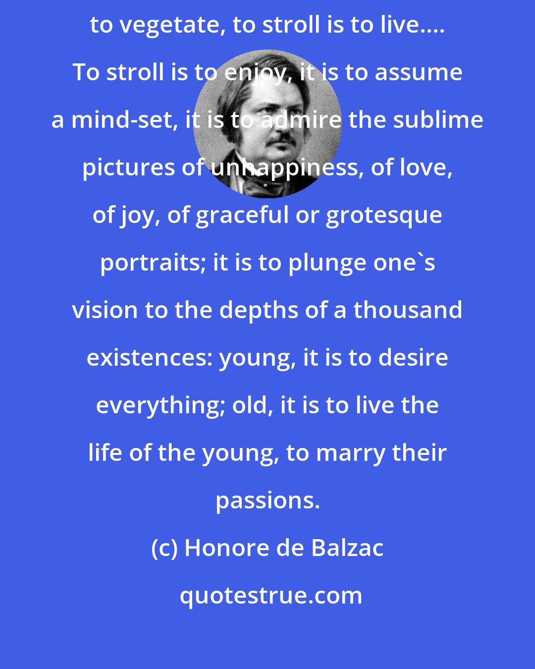 Honore de Balzac: To stroll is a science, it is the gastronomy of the eye. To walk is to vegetate, to stroll is to live.... To stroll is to enjoy, it is to assume a mind-set, it is to admire the sublime pictures of unhappiness, of love, of joy, of graceful or grotesque portraits; it is to plunge one's vision to the depths of a thousand existences: young, it is to desire everything; old, it is to live the life of the young, to marry their passions.