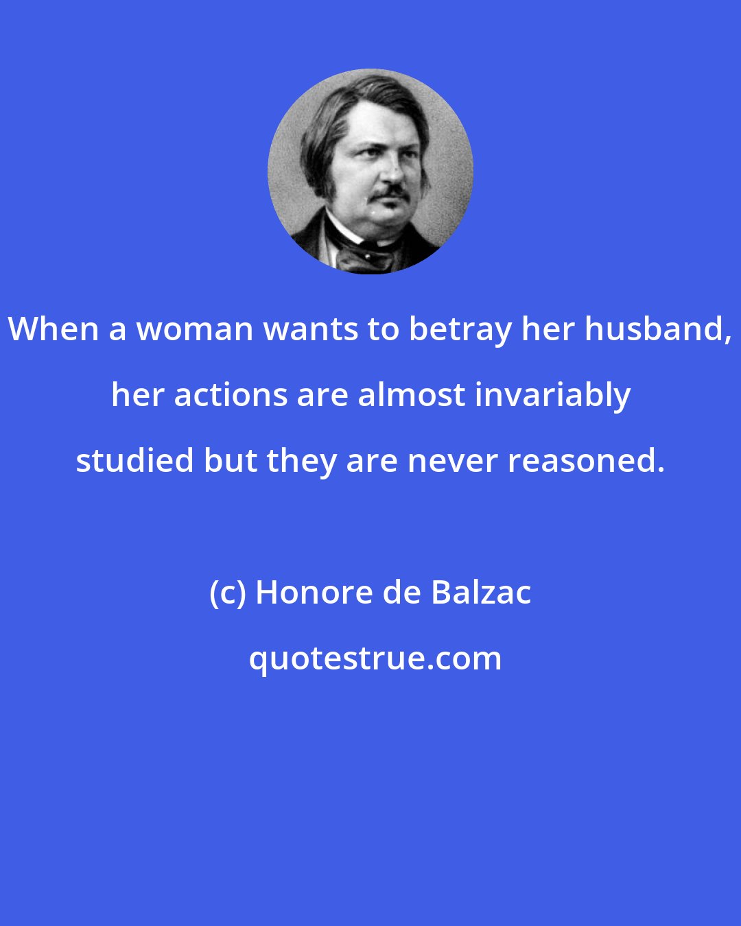 Honore de Balzac: When a woman wants to betray her husband, her actions are almost invariably studied but they are never reasoned.