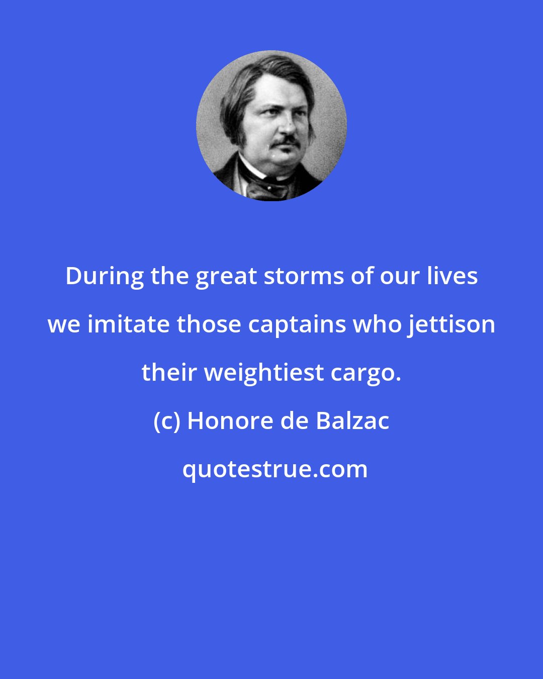 Honore de Balzac: During the great storms of our lives we imitate those captains who jettison their weightiest cargo.