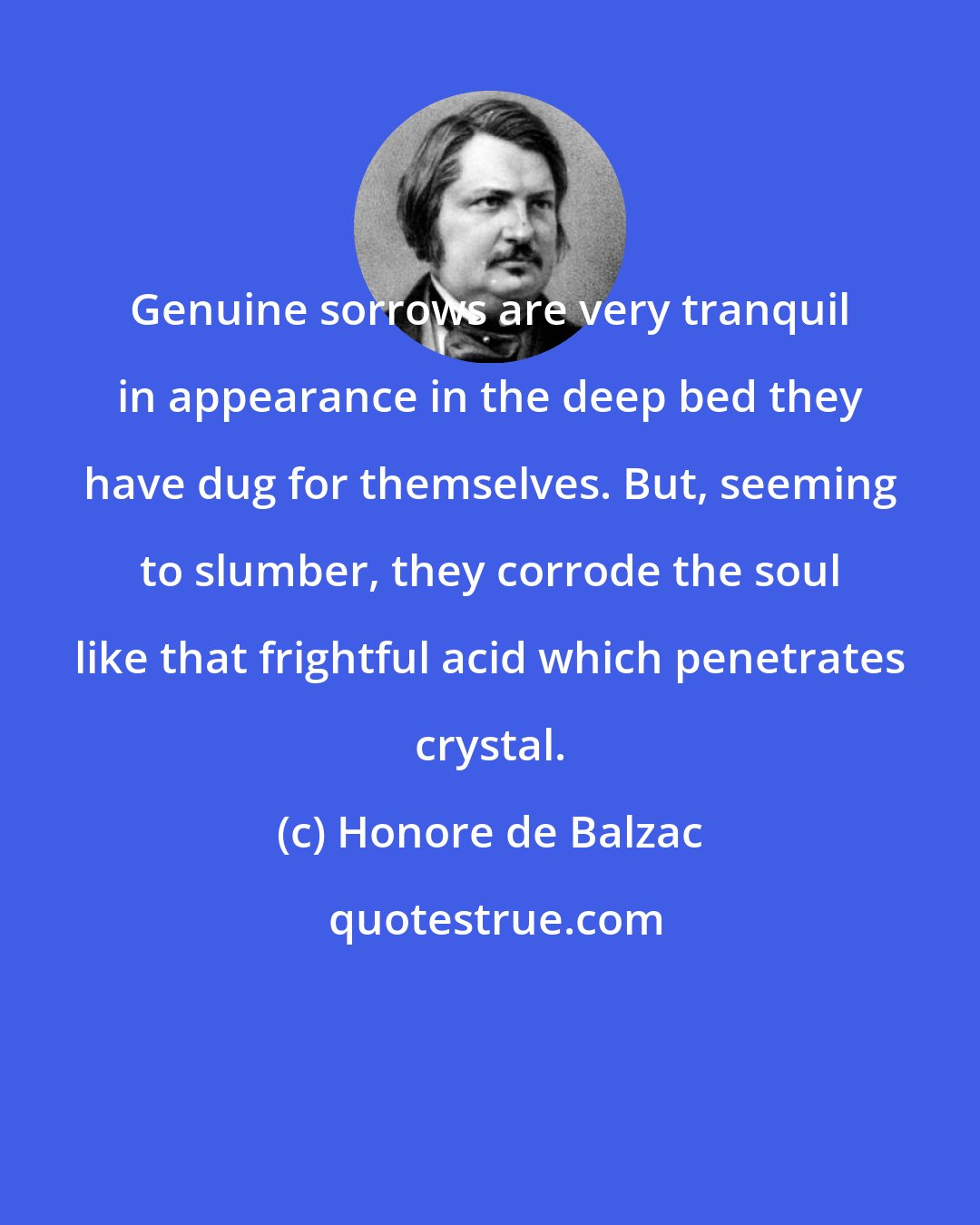 Honore de Balzac: Genuine sorrows are very tranquil in appearance in the deep bed they have dug for themselves. But, seeming to slumber, they corrode the soul like that frightful acid which penetrates crystal.