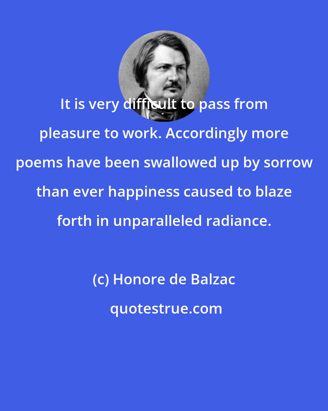 Honore de Balzac: It is very difficult to pass from pleasure to work. Accordingly more poems have been swallowed up by sorrow than ever happiness caused to blaze forth in unparalleled radiance.