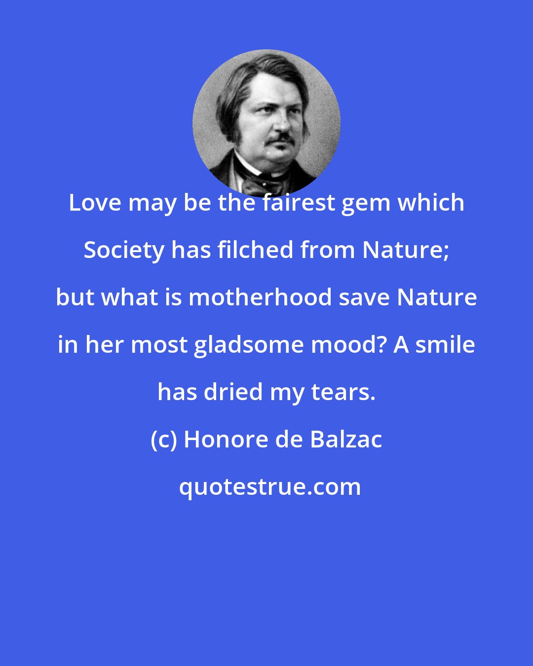 Honore de Balzac: Love may be the fairest gem which Society has filched from Nature; but what is motherhood save Nature in her most gladsome mood? A smile has dried my tears.