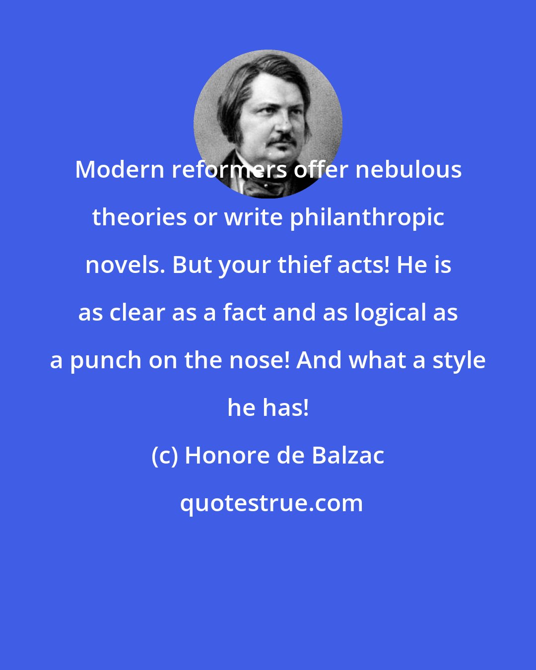 Honore de Balzac: Modern reformers offer nebulous theories or write philanthropic novels. But your thief acts! He is as clear as a fact and as logical as a punch on the nose! And what a style he has!