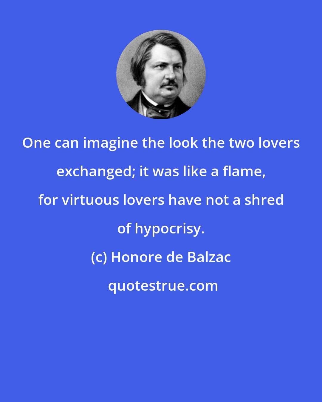 Honore de Balzac: One can imagine the look the two lovers exchanged; it was like a flame, for virtuous lovers have not a shred of hypocrisy.