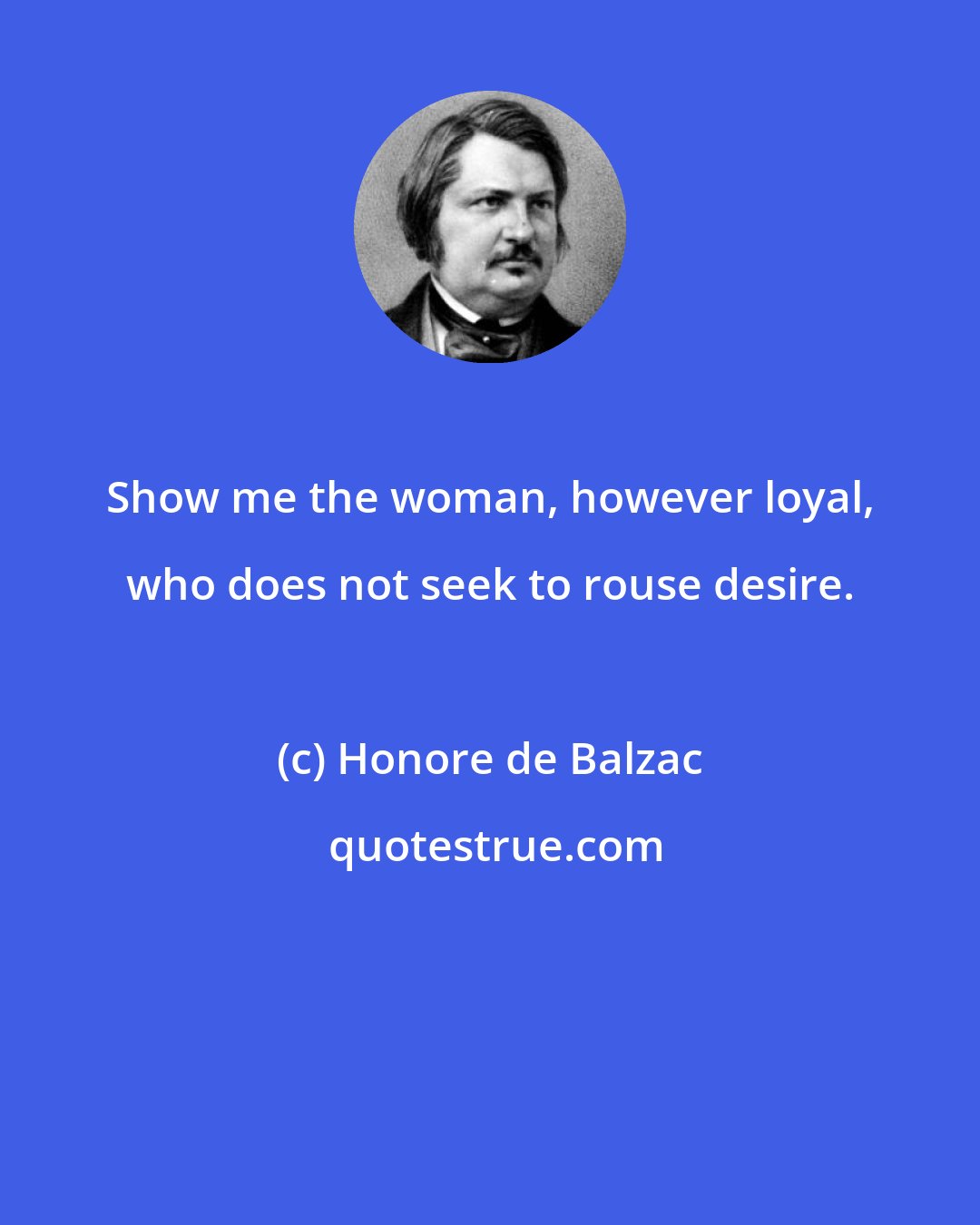 Honore de Balzac: Show me the woman, however loyal, who does not seek to rouse desire.