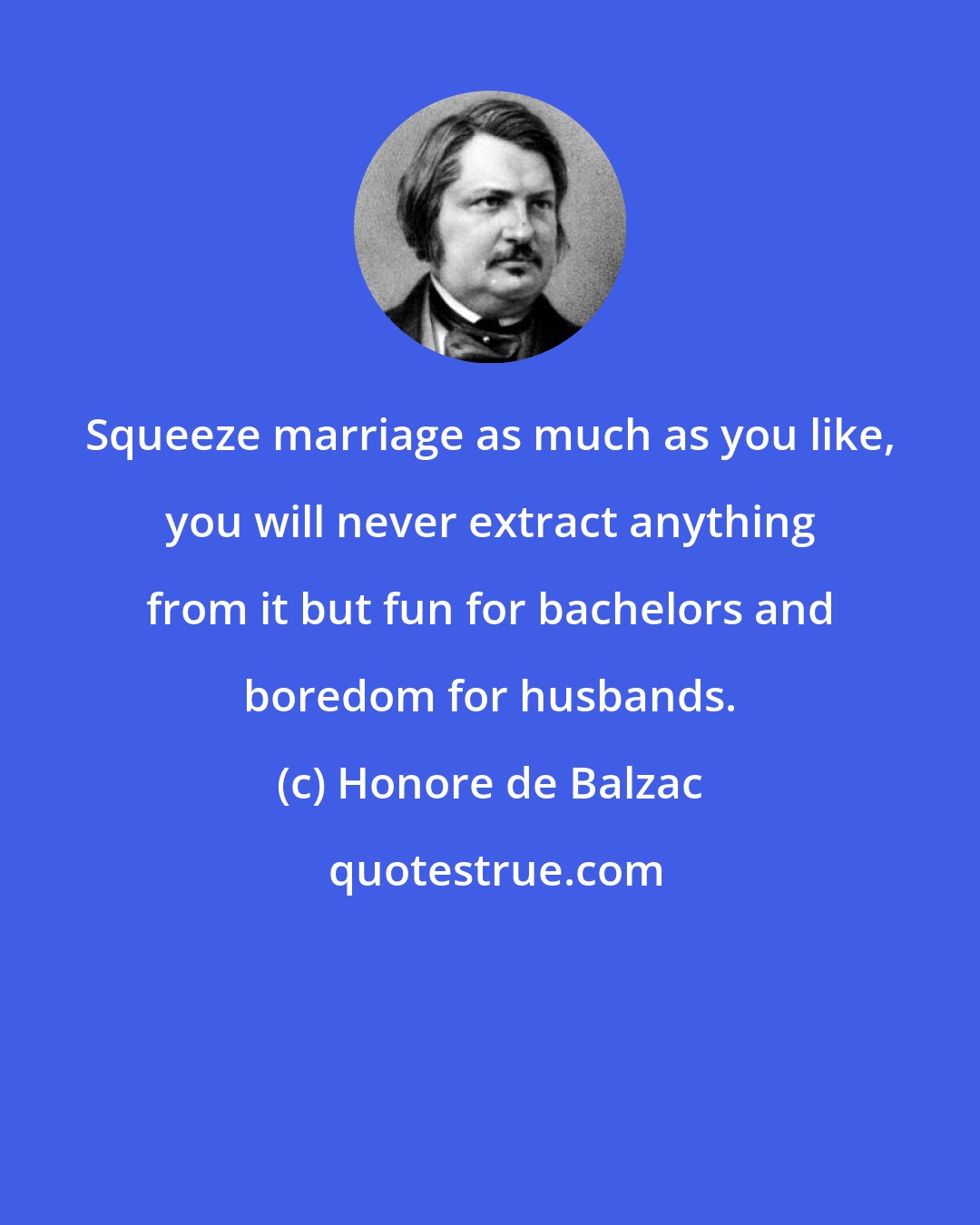 Honore de Balzac: Squeeze marriage as much as you like, you will never extract anything from it but fun for bachelors and boredom for husbands.