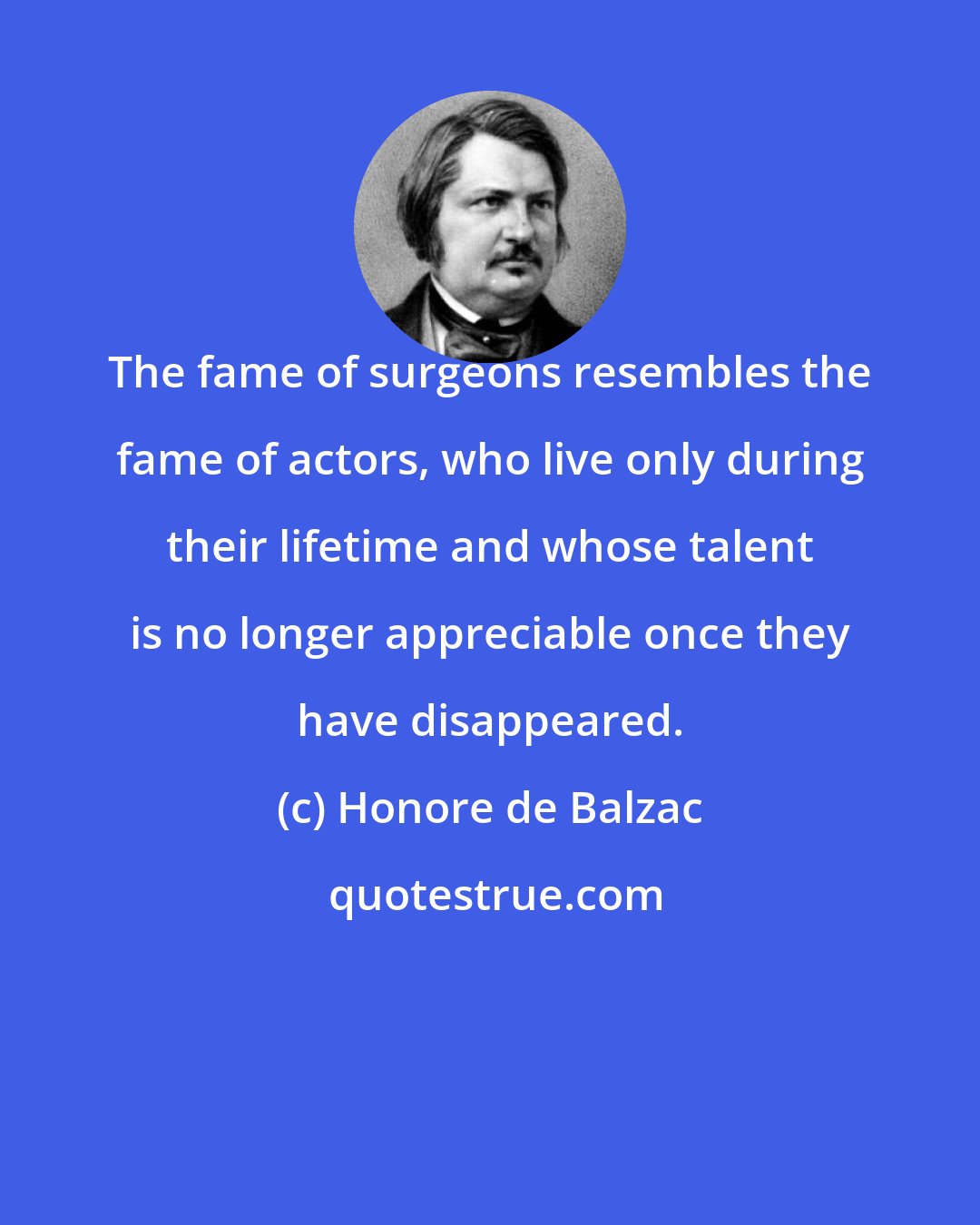 Honore de Balzac: The fame of surgeons resembles the fame of actors, who live only during their lifetime and whose talent is no longer appreciable once they have disappeared.