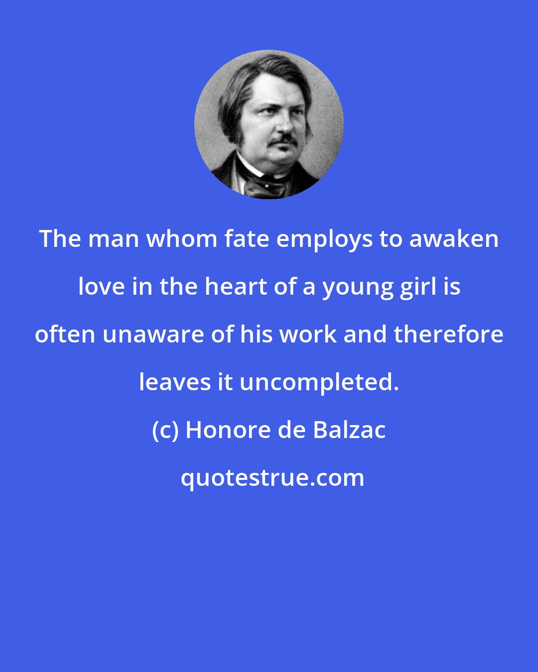 Honore de Balzac: The man whom fate employs to awaken love in the heart of a young girl is often unaware of his work and therefore leaves it uncompleted.