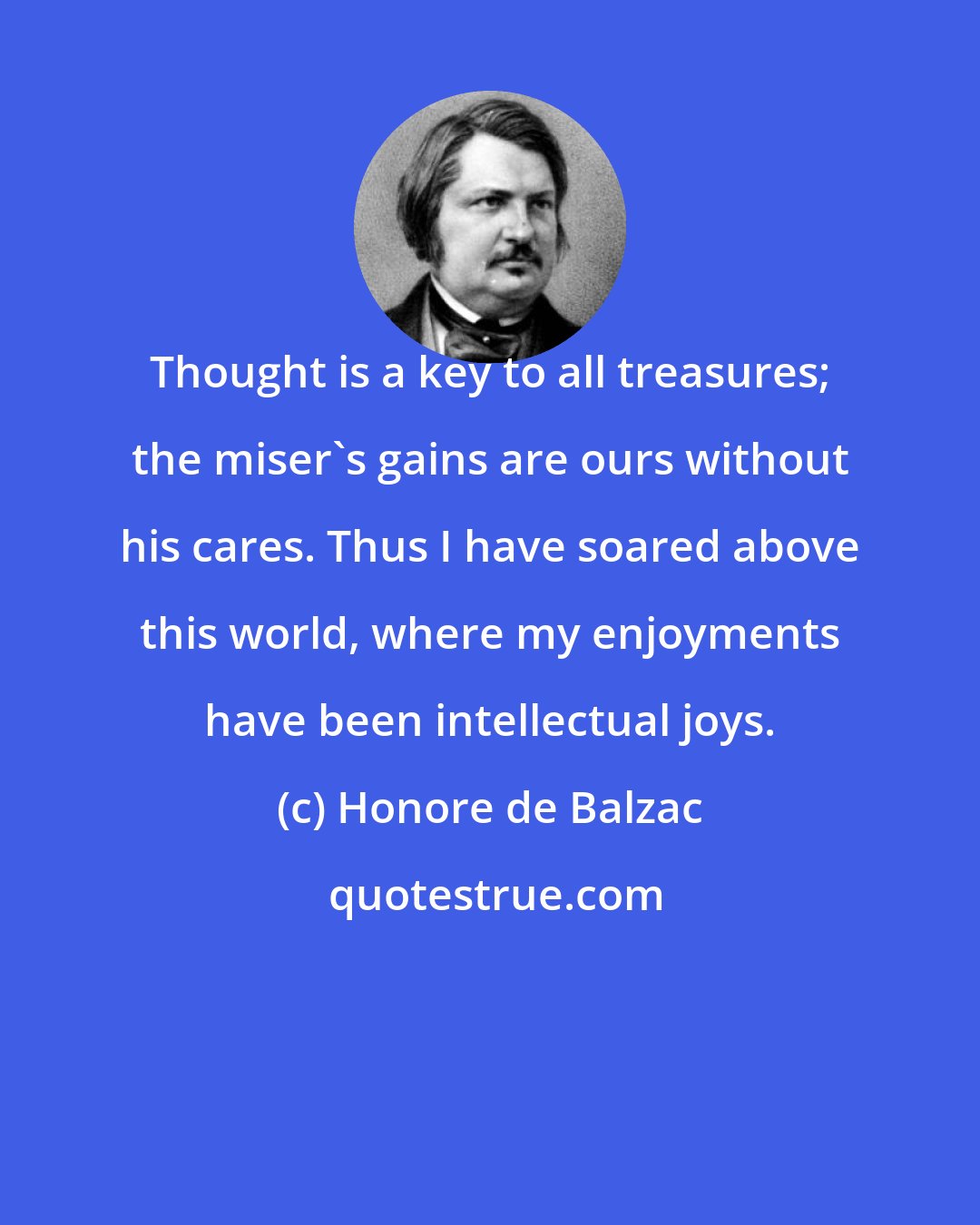 Honore de Balzac: Thought is a key to all treasures; the miser's gains are ours without his cares. Thus I have soared above this world, where my enjoyments have been intellectual joys.