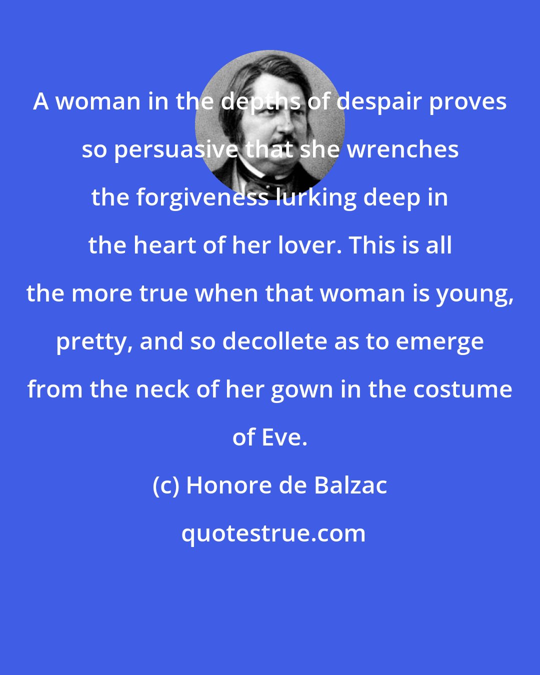 Honore de Balzac: A woman in the depths of despair proves so persuasive that she wrenches the forgiveness lurking deep in the heart of her lover. This is all the more true when that woman is young, pretty, and so decollete as to emerge from the neck of her gown in the costume of Eve.