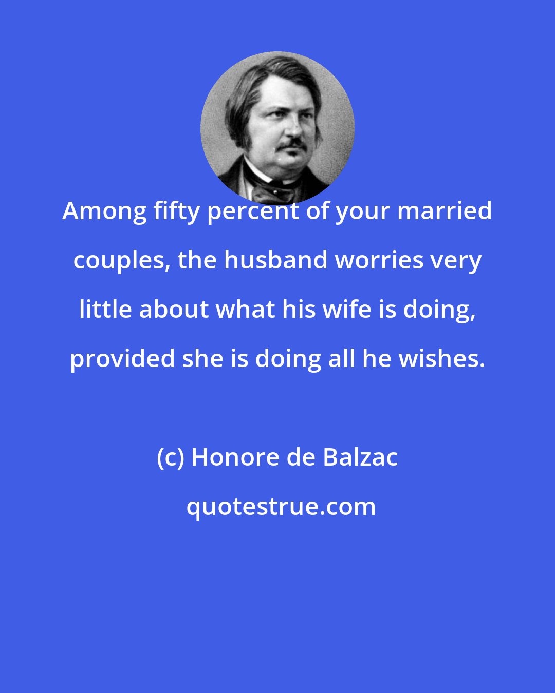 Honore de Balzac: Among fifty percent of your married couples, the husband worries very little about what his wife is doing, provided she is doing all he wishes.