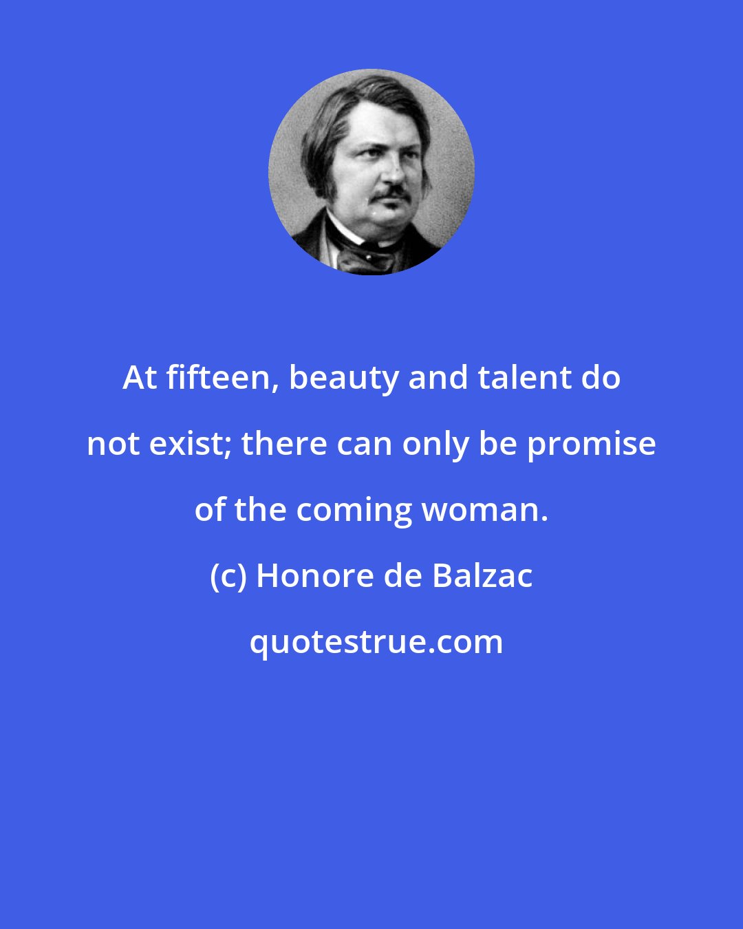 Honore de Balzac: At fifteen, beauty and talent do not exist; there can only be promise of the coming woman.