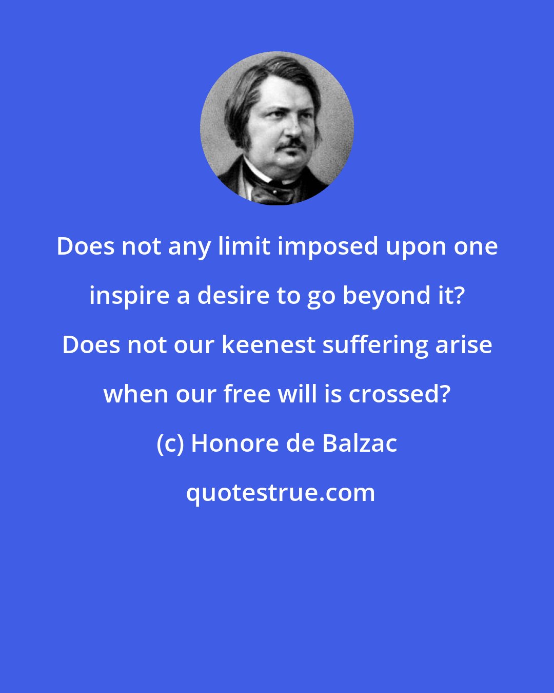 Honore de Balzac: Does not any limit imposed upon one inspire a desire to go beyond it? Does not our keenest suffering arise when our free will is crossed?