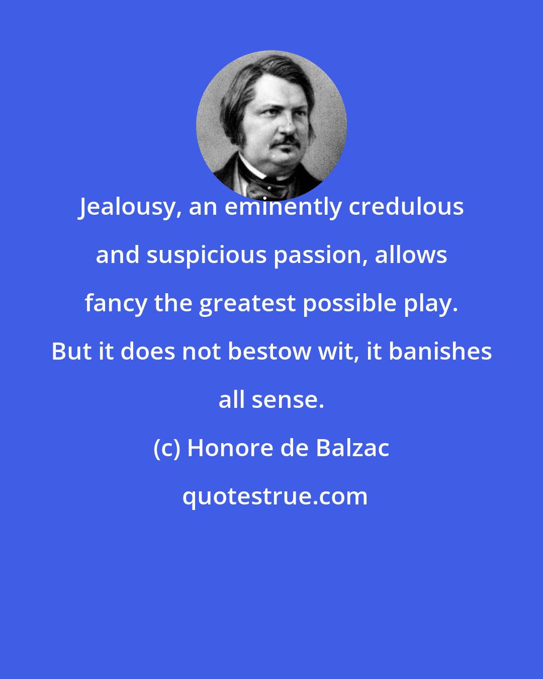Honore de Balzac: Jealousy, an eminently credulous and suspicious passion, allows fancy the greatest possible play. But it does not bestow wit, it banishes all sense.