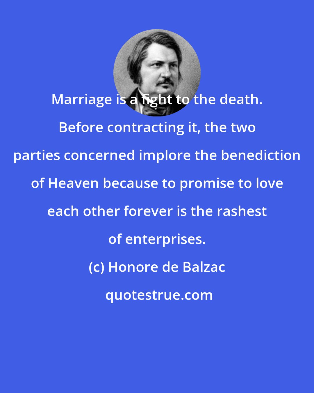 Honore de Balzac: Marriage is a fight to the death. Before contracting it, the two parties concerned implore the benediction of Heaven because to promise to love each other forever is the rashest of enterprises.