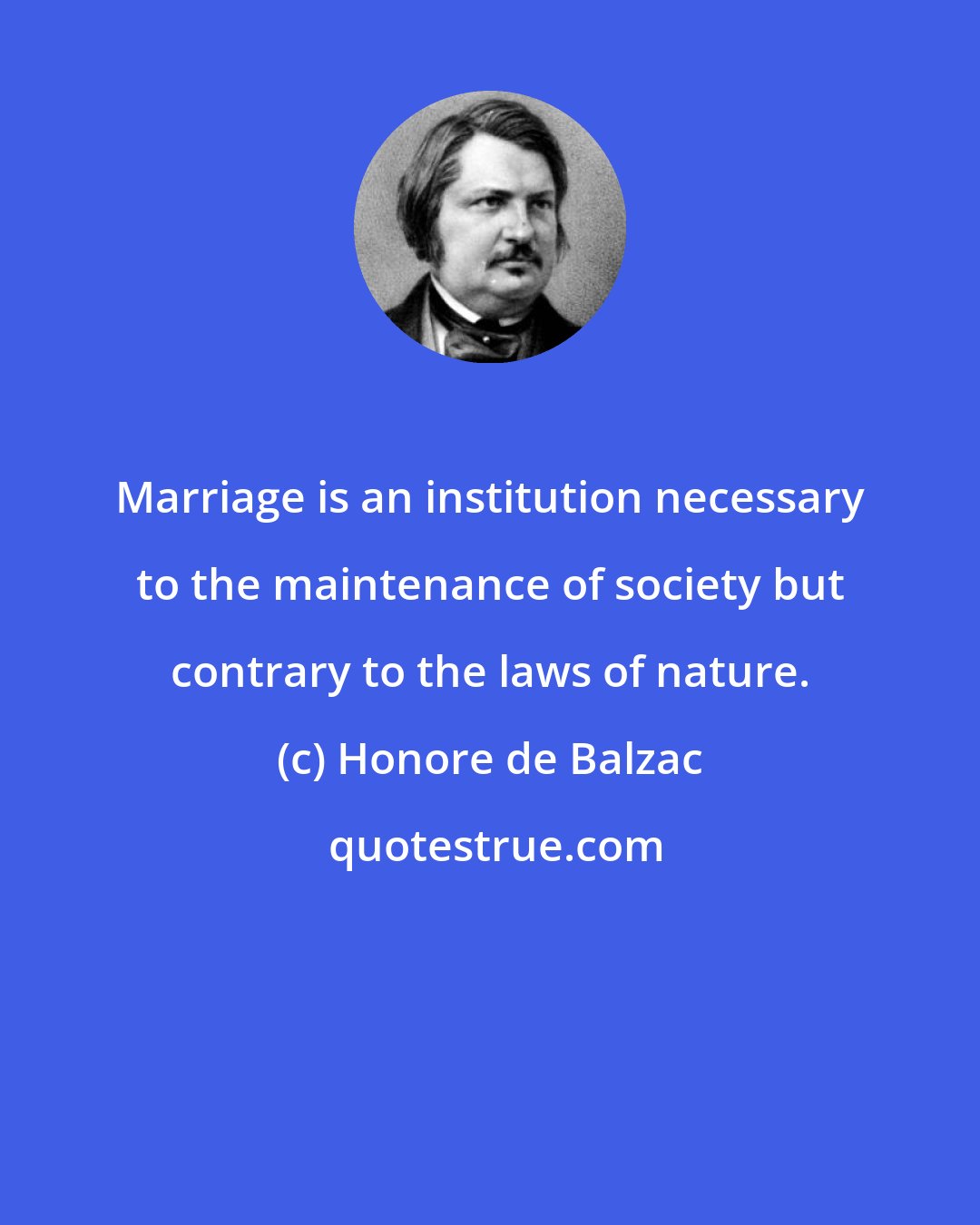 Honore de Balzac: Marriage is an institution necessary to the maintenance of society but contrary to the laws of nature.