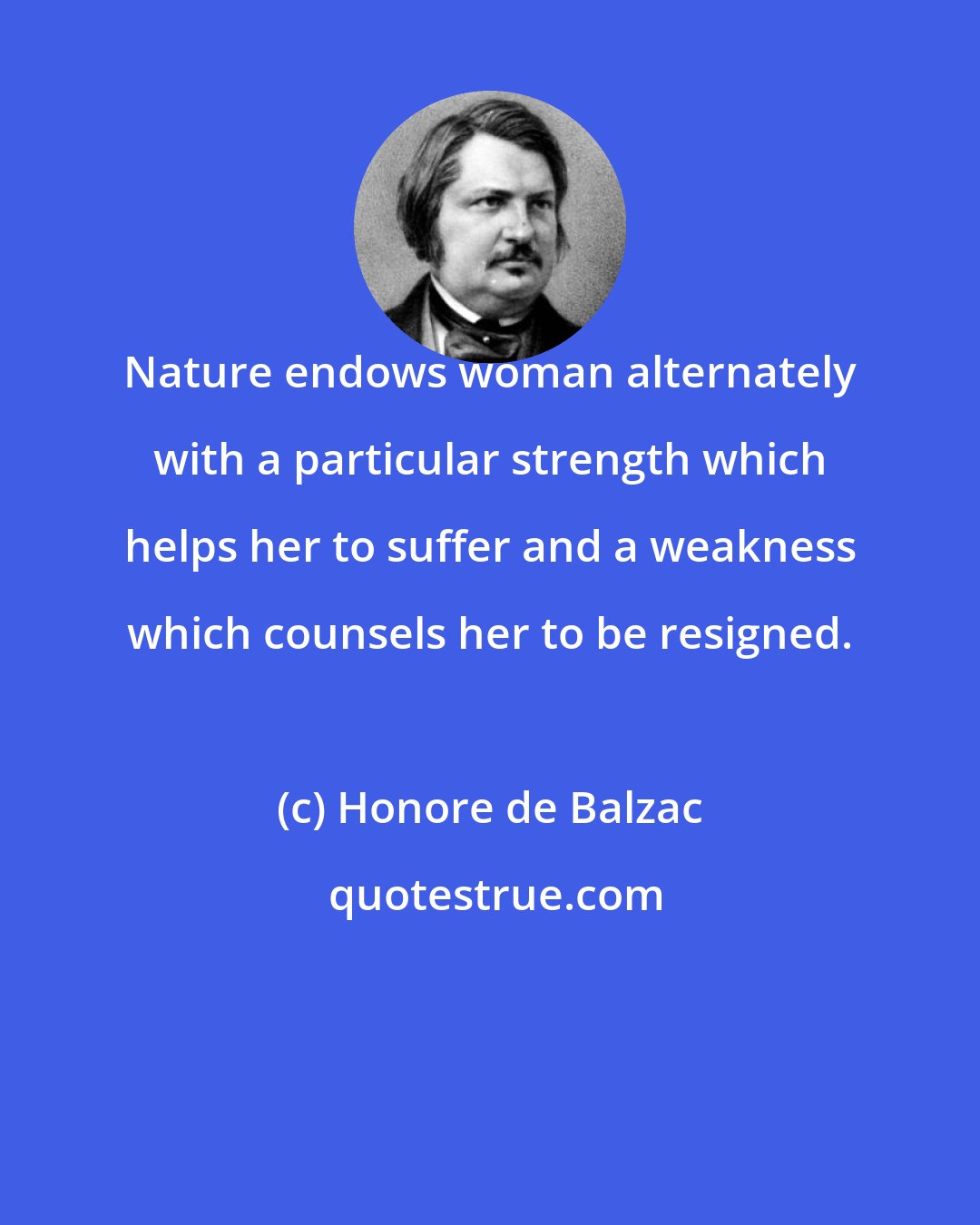 Honore de Balzac: Nature endows woman alternately with a particular strength which helps her to suffer and a weakness which counsels her to be resigned.