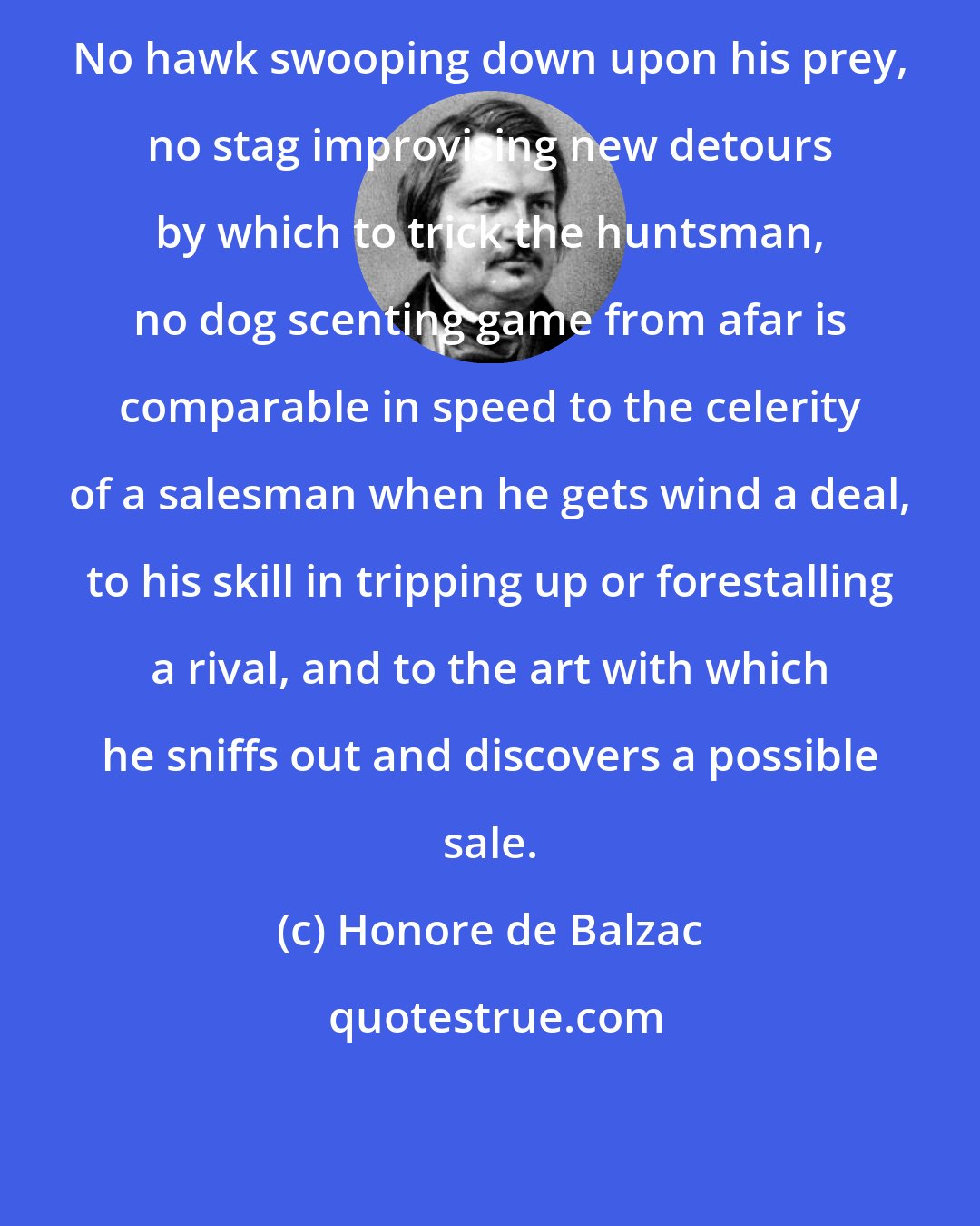 Honore de Balzac: No hawk swooping down upon his prey, no stag improvising new detours by which to trick the huntsman, no dog scenting game from afar is comparable in speed to the celerity of a salesman when he gets wind a deal, to his skill in tripping up or forestalling a rival, and to the art with which he sniffs out and discovers a possible sale.