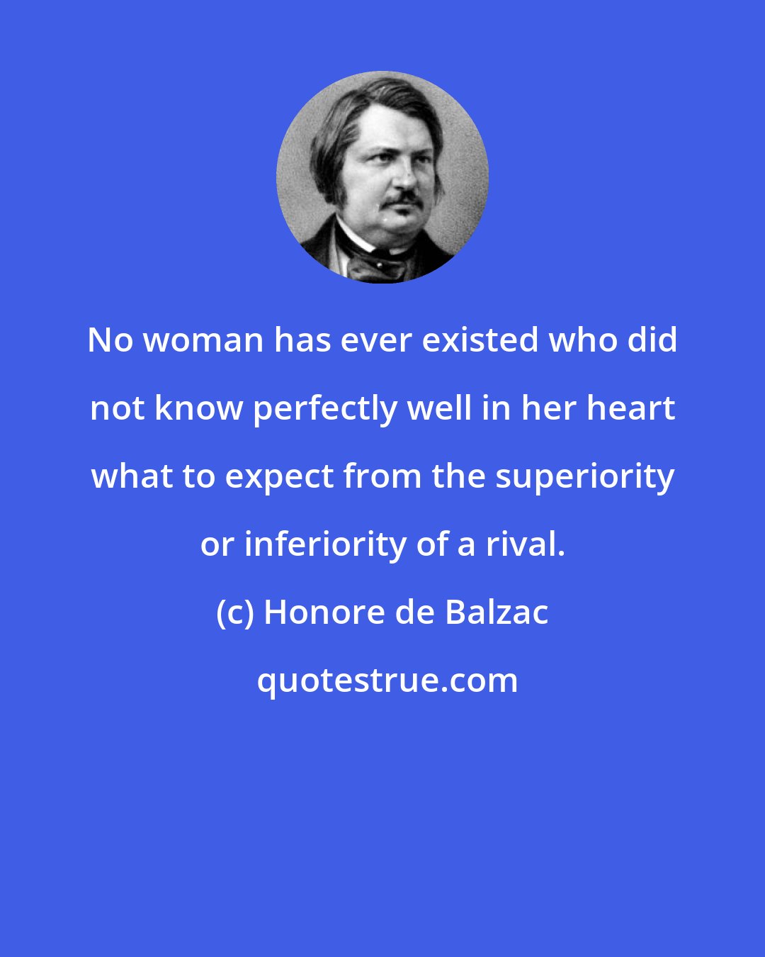 Honore de Balzac: No woman has ever existed who did not know perfectly well in her heart what to expect from the superiority or inferiority of a rival.