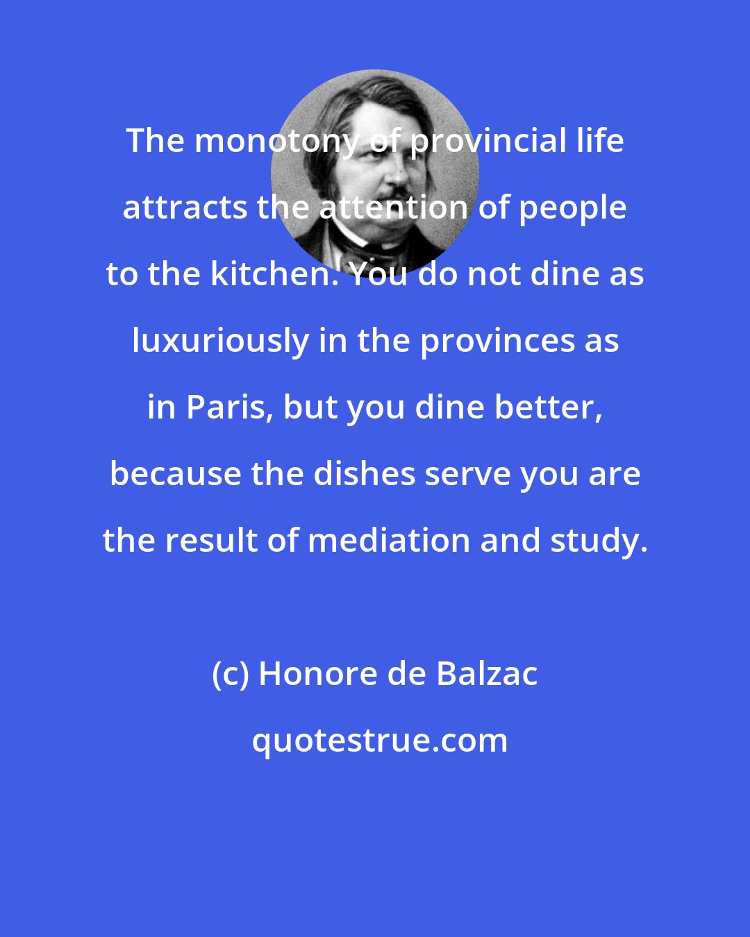 Honore de Balzac: The monotony of provincial life attracts the attention of people to the kitchen. You do not dine as luxuriously in the provinces as in Paris, but you dine better, because the dishes serve you are the result of mediation and study.