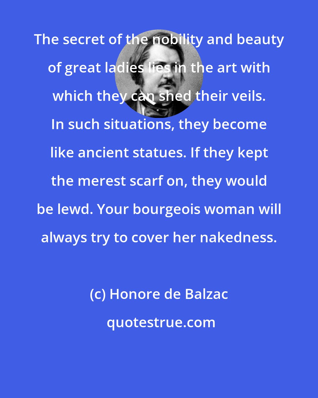 Honore de Balzac: The secret of the nobility and beauty of great ladies lies in the art with which they can shed their veils. In such situations, they become like ancient statues. If they kept the merest scarf on, they would be lewd. Your bourgeois woman will always try to cover her nakedness.