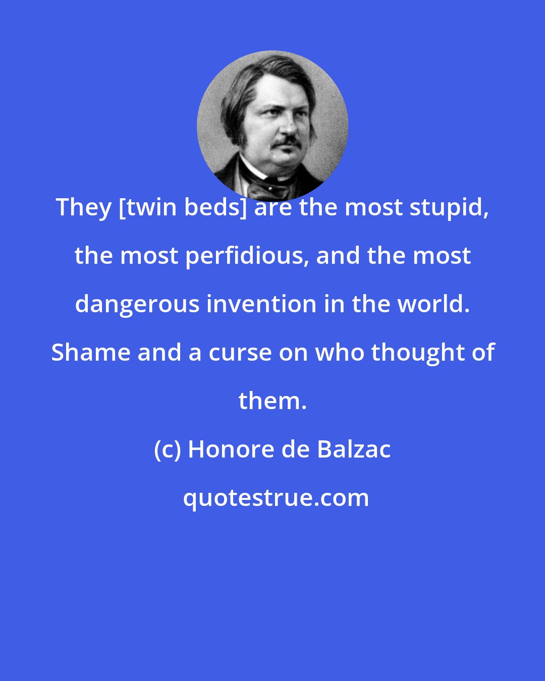 Honore de Balzac: They [twin beds] are the most stupid, the most perfidious, and the most dangerous invention in the world. Shame and a curse on who thought of them.