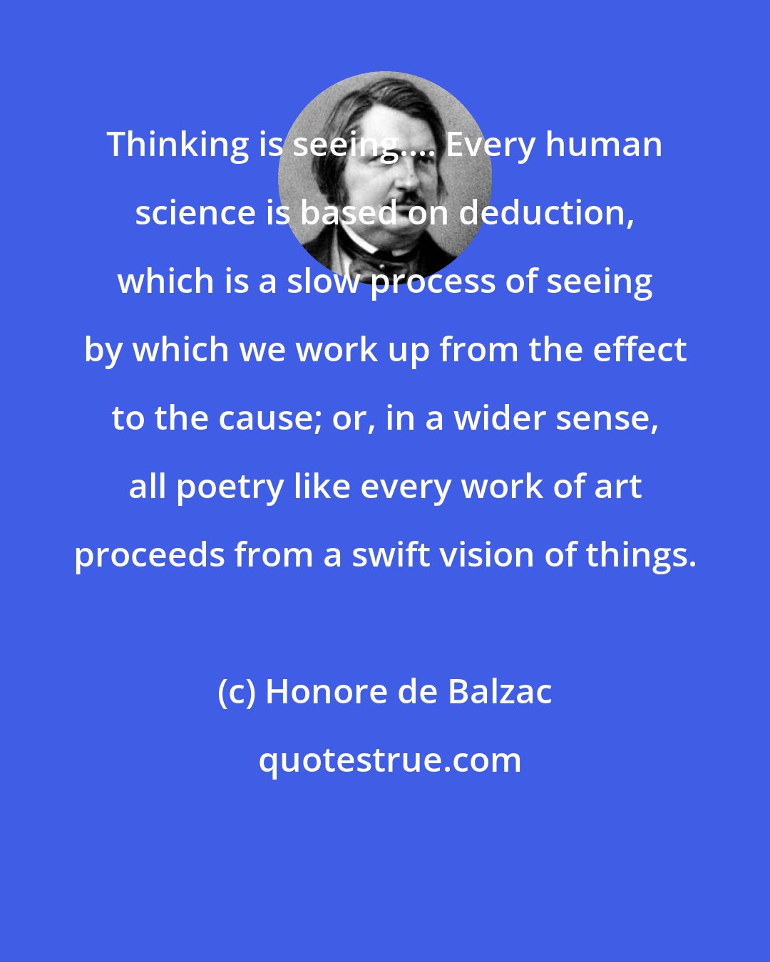 Honore de Balzac: Thinking is seeing.... Every human science is based on deduction, which is a slow process of seeing by which we work up from the effect to the cause; or, in a wider sense, all poetry like every work of art proceeds from a swift vision of things.