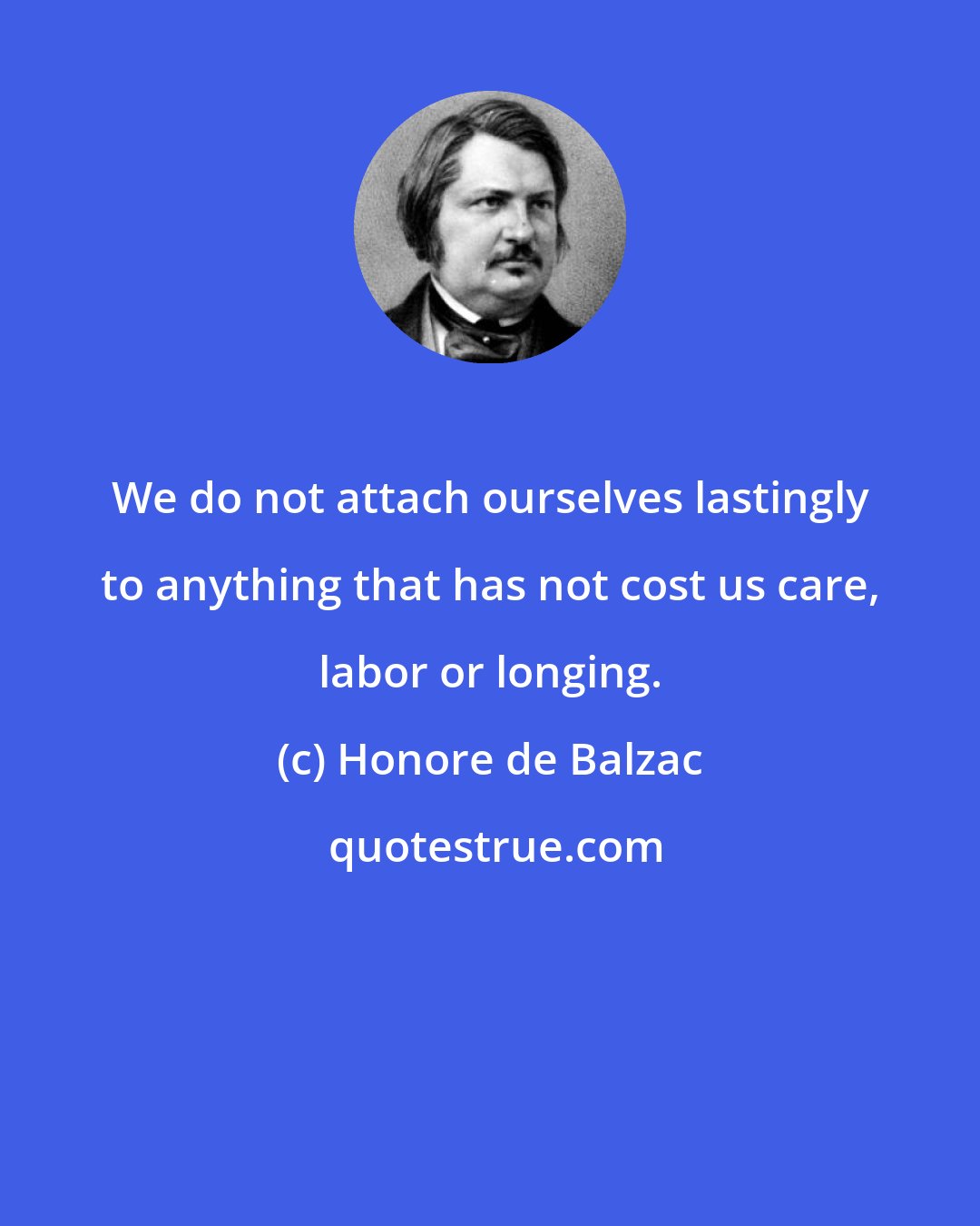 Honore de Balzac: We do not attach ourselves lastingly to anything that has not cost us care, labor or longing.