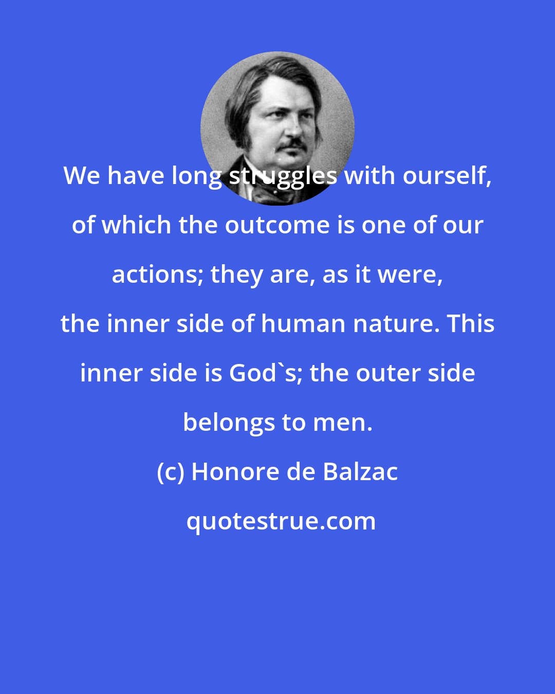 Honore de Balzac: We have long struggles with ourself, of which the outcome is one of our actions; they are, as it were, the inner side of human nature. This inner side is God's; the outer side belongs to men.