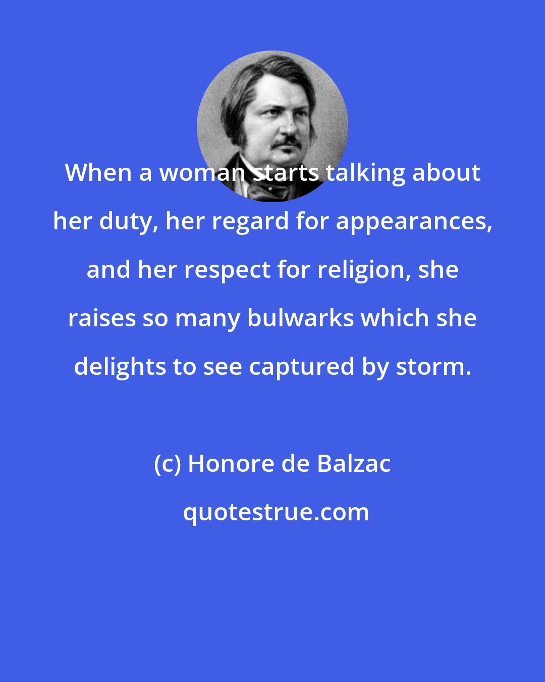 Honore de Balzac: When a woman starts talking about her duty, her regard for appearances, and her respect for religion, she raises so many bulwarks which she delights to see captured by storm.