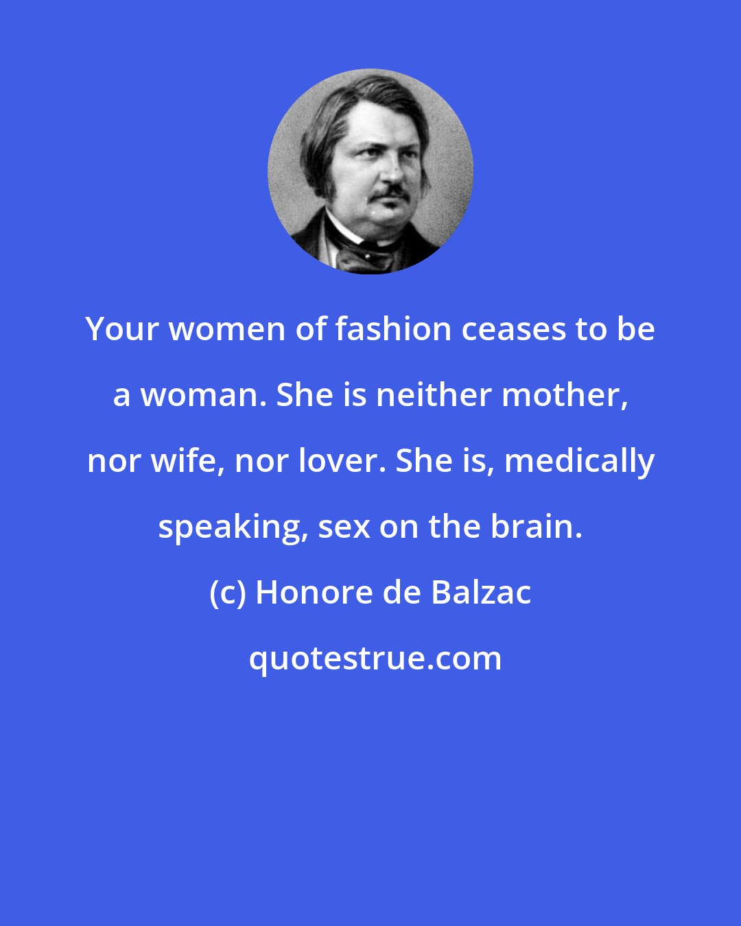Honore de Balzac: Your women of fashion ceases to be a woman. She is neither mother, nor wife, nor lover. She is, medically speaking, sex on the brain.