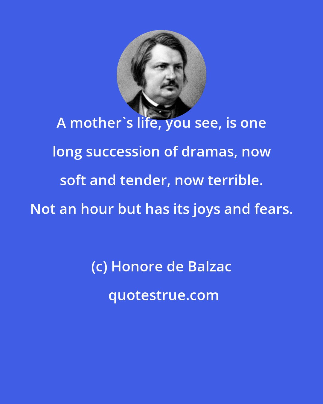 Honore de Balzac: A mother's life, you see, is one long succession of dramas, now soft and tender, now terrible. Not an hour but has its joys and fears.