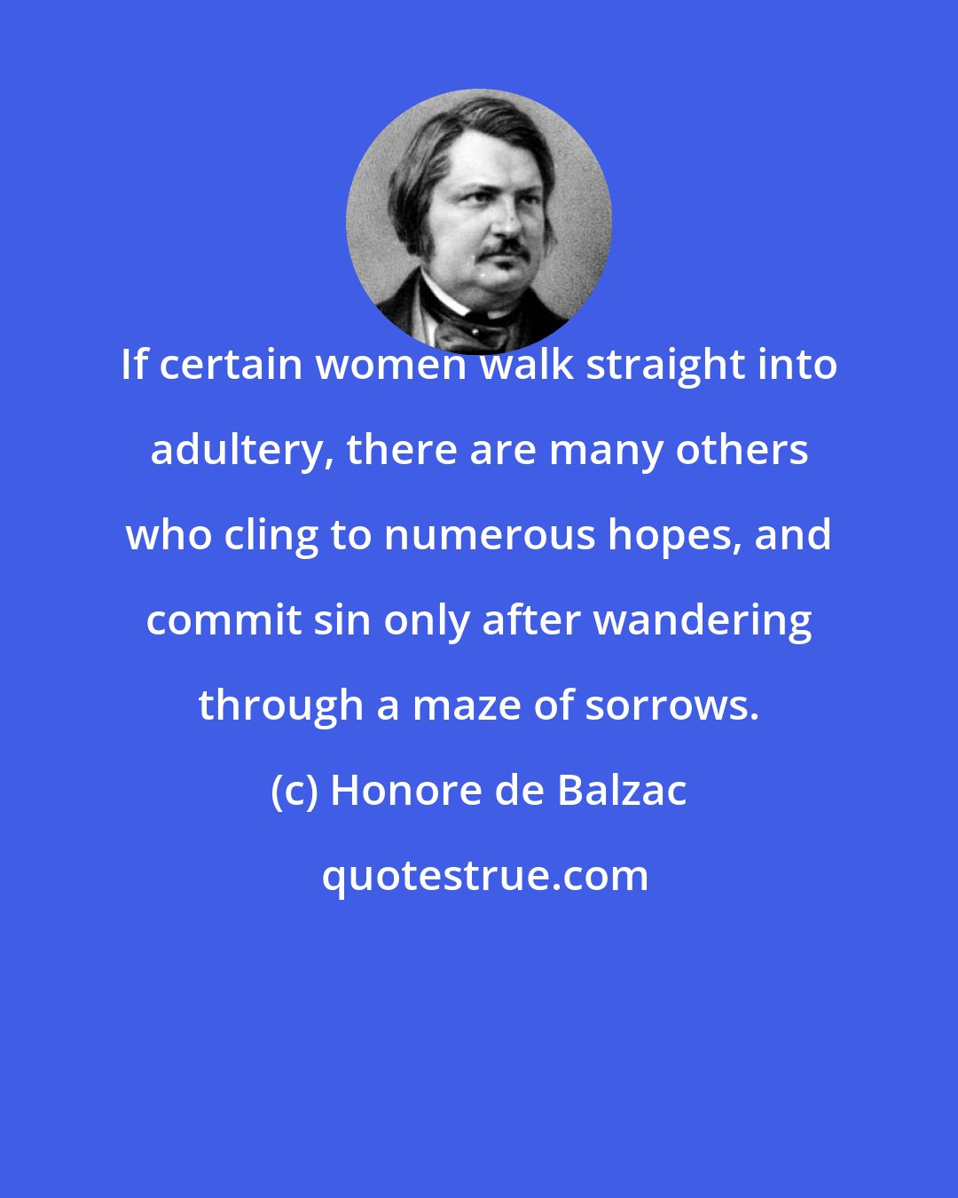 Honore de Balzac: If certain women walk straight into adultery, there are many others who cling to numerous hopes, and commit sin only after wandering through a maze of sorrows.