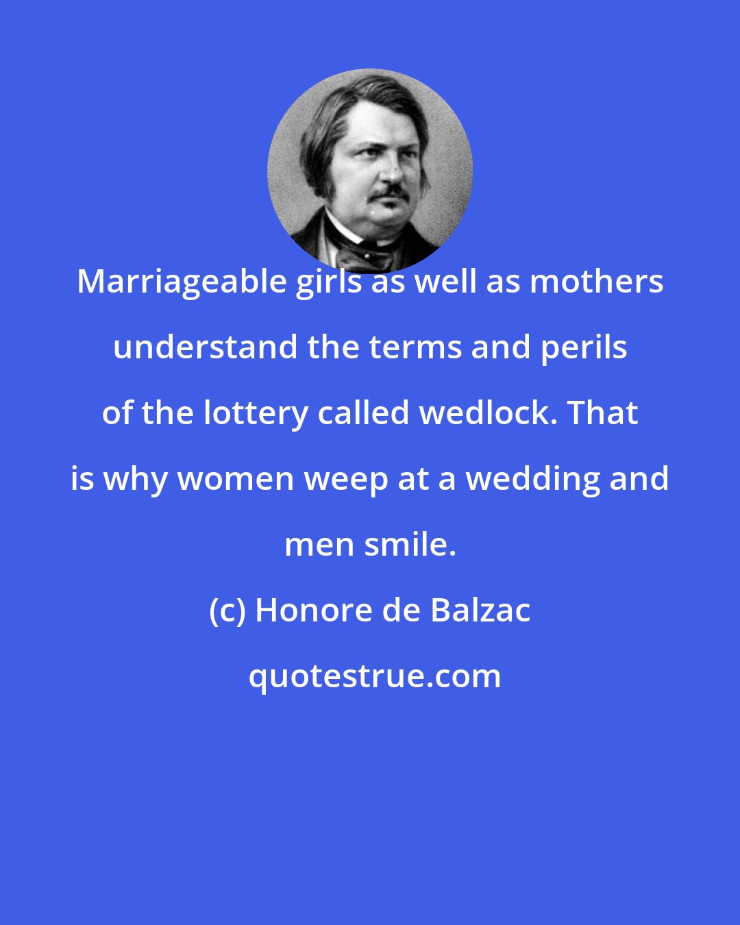 Honore de Balzac: Marriageable girls as well as mothers understand the terms and perils of the lottery called wedlock. That is why women weep at a wedding and men smile.