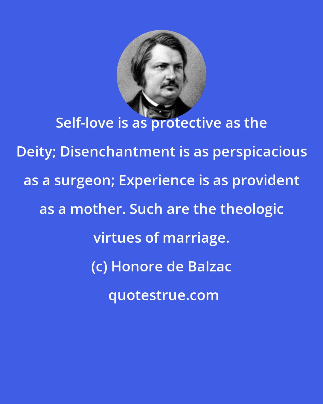 Honore de Balzac: Self-love is as protective as the Deity; Disenchantment is as perspicacious as a surgeon; Experience is as provident as a mother. Such are the theologic virtues of marriage.