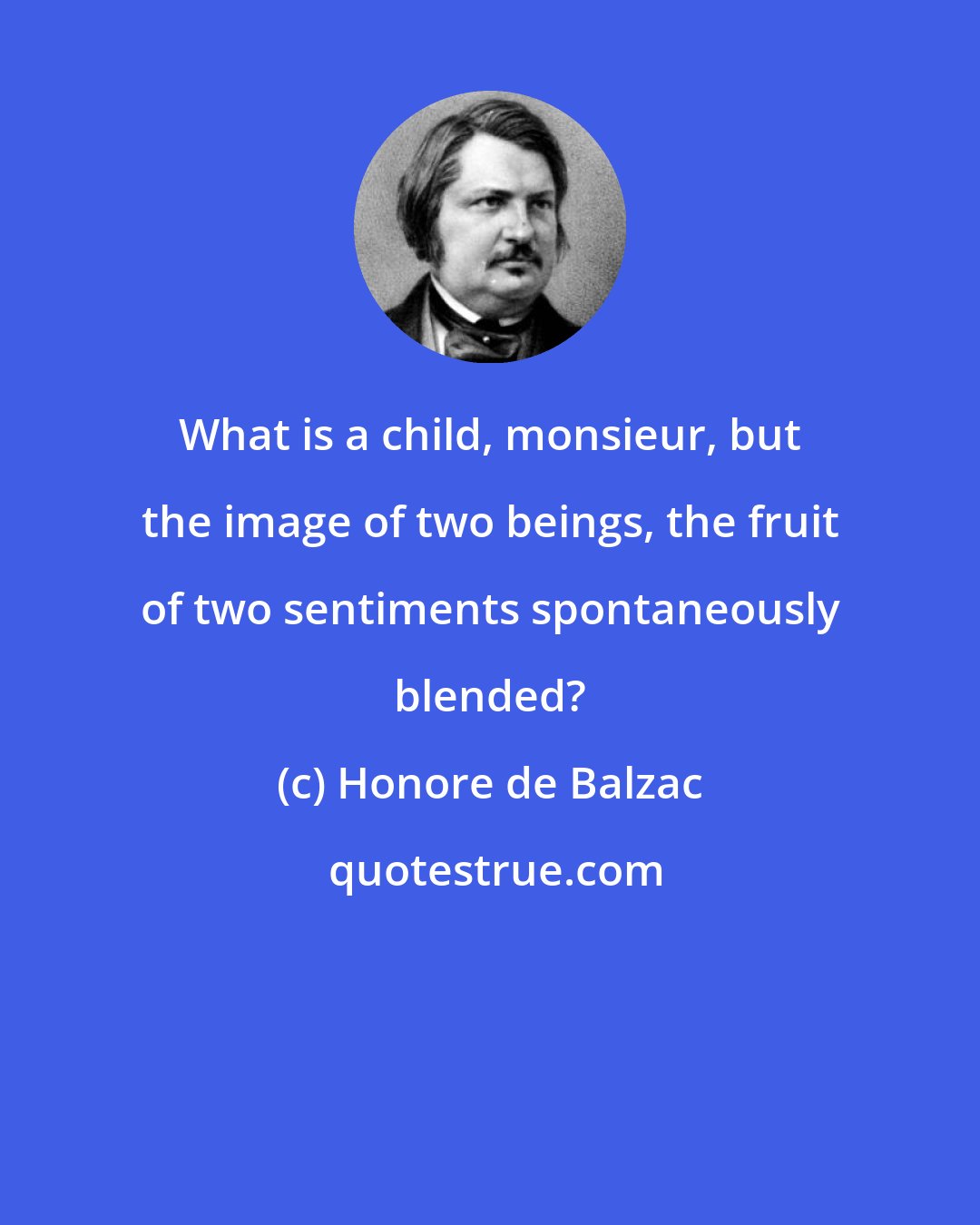 Honore de Balzac: What is a child, monsieur, but the image of two beings, the fruit of two sentiments spontaneously blended?