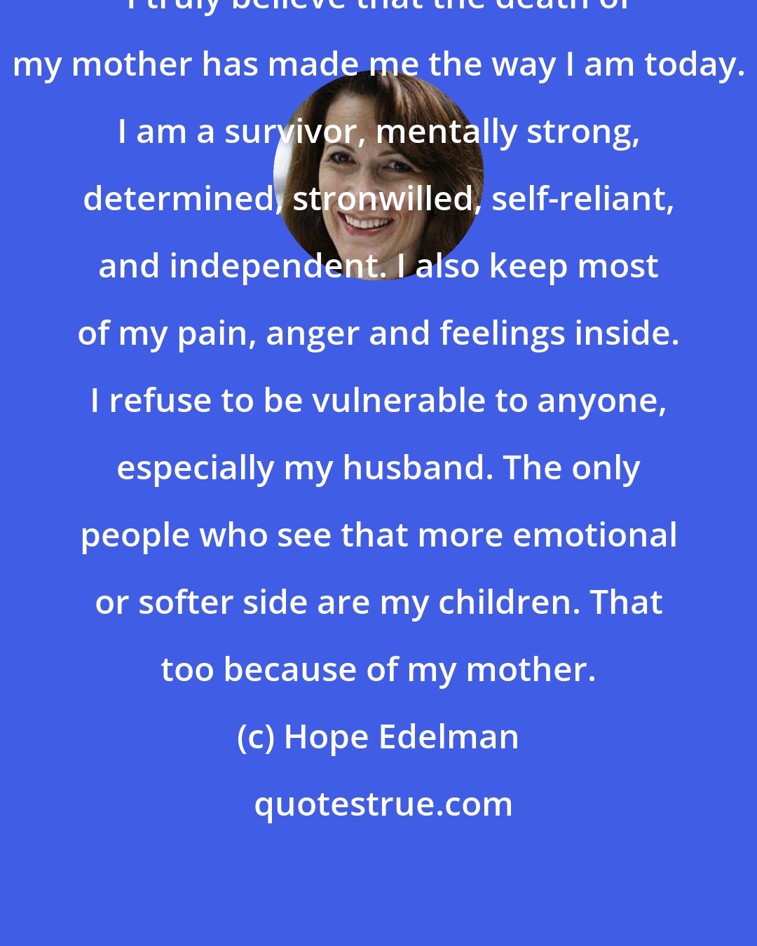 Hope Edelman: I truly believe that the death of my mother has made me the way I am today. I am a survivor, mentally strong, determined, stronwilled, self-reliant, and independent. I also keep most of my pain, anger and feelings inside. I refuse to be vulnerable to anyone, especially my husband. The only people who see that more emotional or softer side are my children. That too because of my mother.