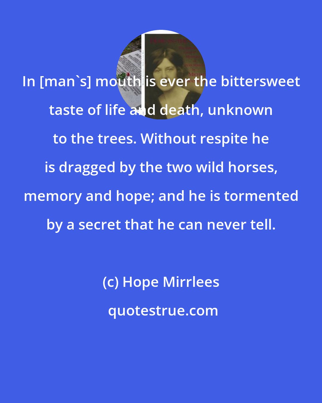 Hope Mirrlees: In [man's] mouth is ever the bittersweet taste of life and death, unknown to the trees. Without respite he is dragged by the two wild horses, memory and hope; and he is tormented by a secret that he can never tell.
