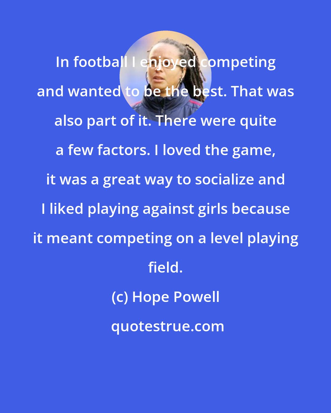 Hope Powell: In football I enjoyed competing and wanted to be the best. That was also part of it. There were quite a few factors. I loved the game, it was a great way to socialize and I liked playing against girls because it meant competing on a level playing field.