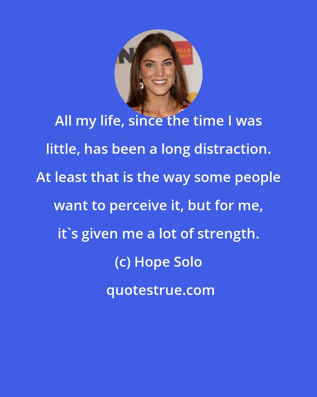 Hope Solo: All my life, since the time I was little, has been a long distraction. At least that is the way some people want to perceive it, but for me, it's given me a lot of strength.