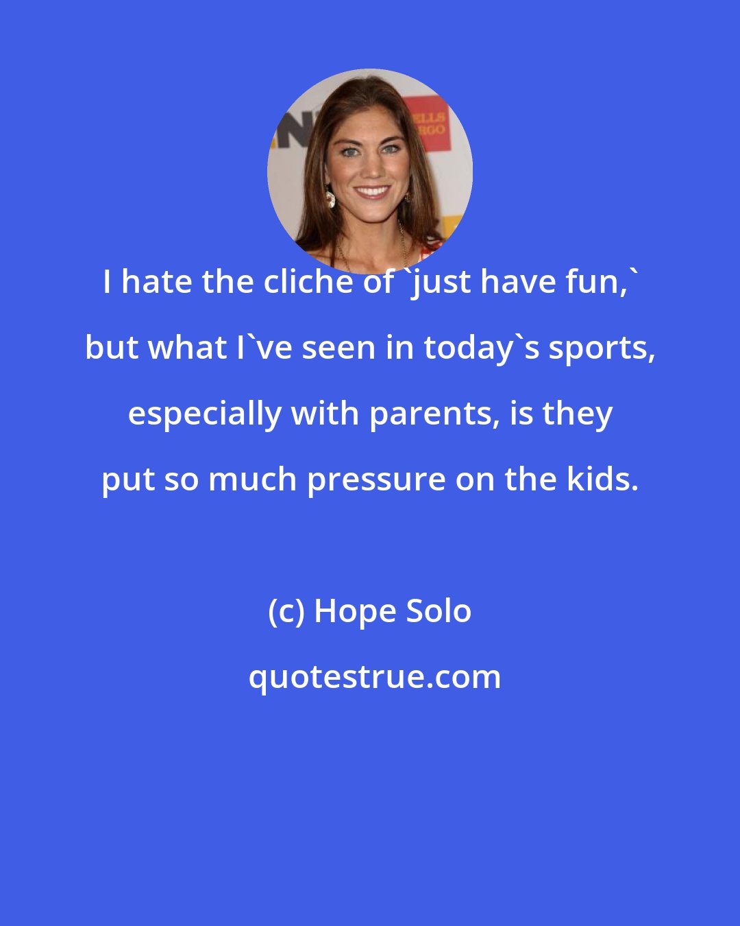 Hope Solo: I hate the cliche of 'just have fun,' but what I've seen in today's sports, especially with parents, is they put so much pressure on the kids.