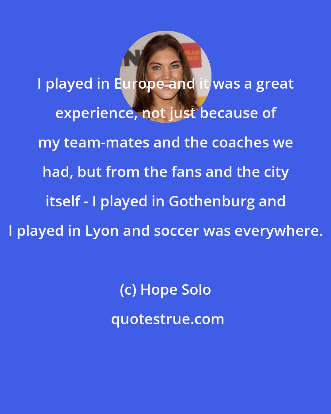 Hope Solo: I played in Europe and it was a great experience, not just because of my team-mates and the coaches we had, but from the fans and the city itself - I played in Gothenburg and I played in Lyon and soccer was everywhere.