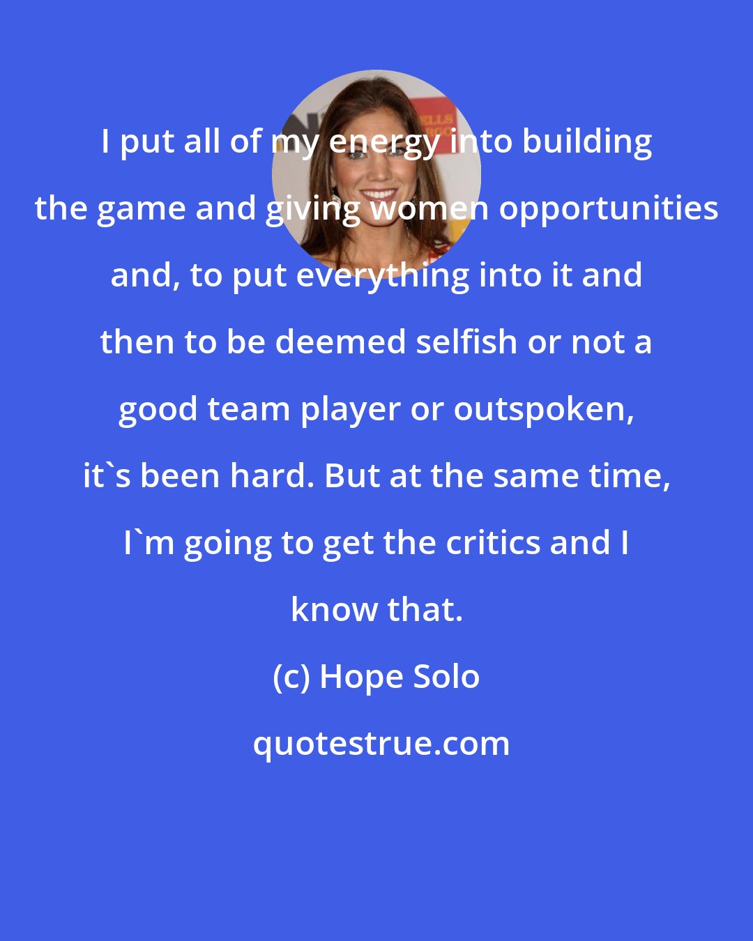Hope Solo: I put all of my energy into building the game and giving women opportunities and, to put everything into it and then to be deemed selfish or not a good team player or outspoken, it's been hard. But at the same time, I'm going to get the critics and I know that.