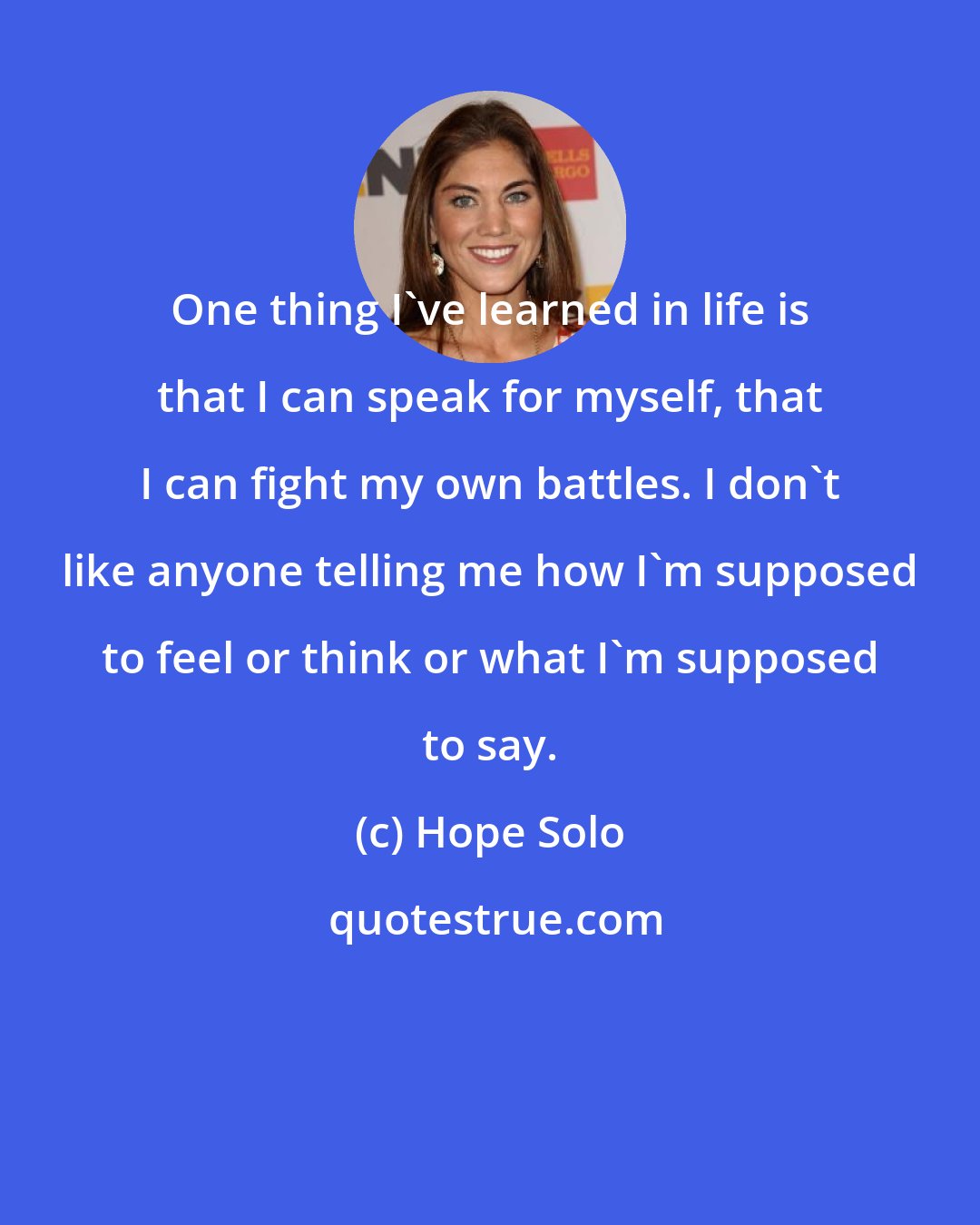 Hope Solo: One thing I've learned in life is that I can speak for myself, that I can fight my own battles. I don't like anyone telling me how I'm supposed to feel or think or what I'm supposed to say.