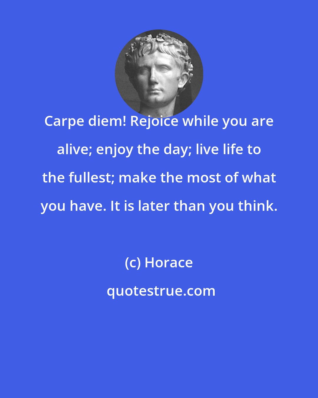 Horace: Carpe diem! Rejoice while you are alive; enjoy the day; live life to the fullest; make the most of what you have. It is later than you think.