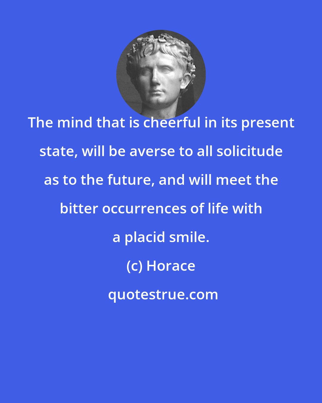 Horace: The mind that is cheerful in its present state, will be averse to all solicitude as to the future, and will meet the bitter occurrences of life with a placid smile.