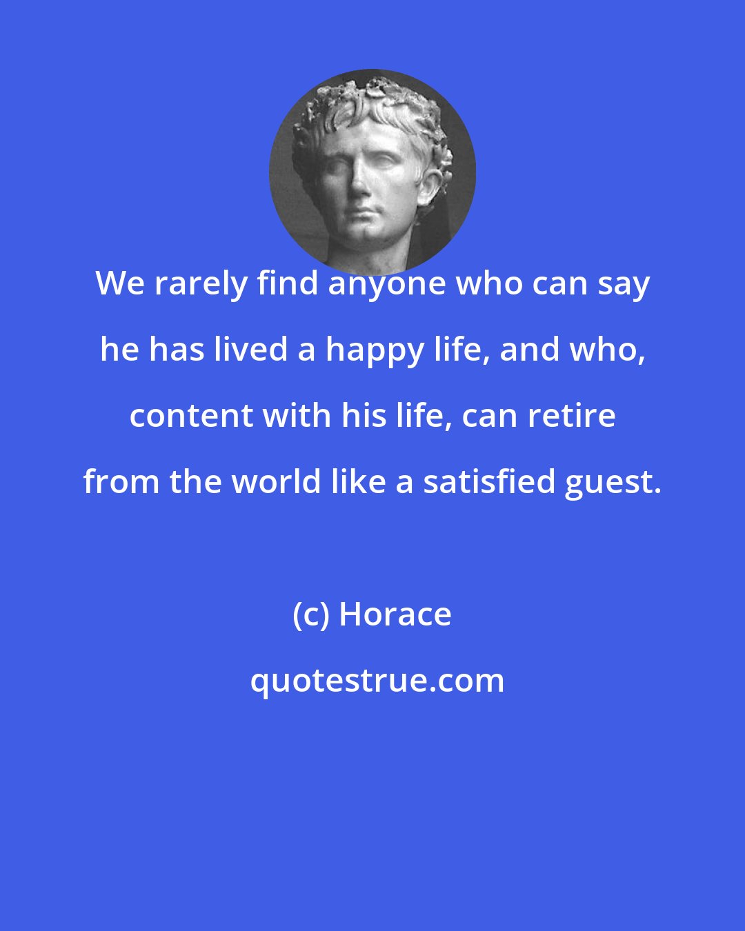 Horace: We rarely find anyone who can say he has lived a happy life, and who, content with his life, can retire from the world like a satisfied guest.