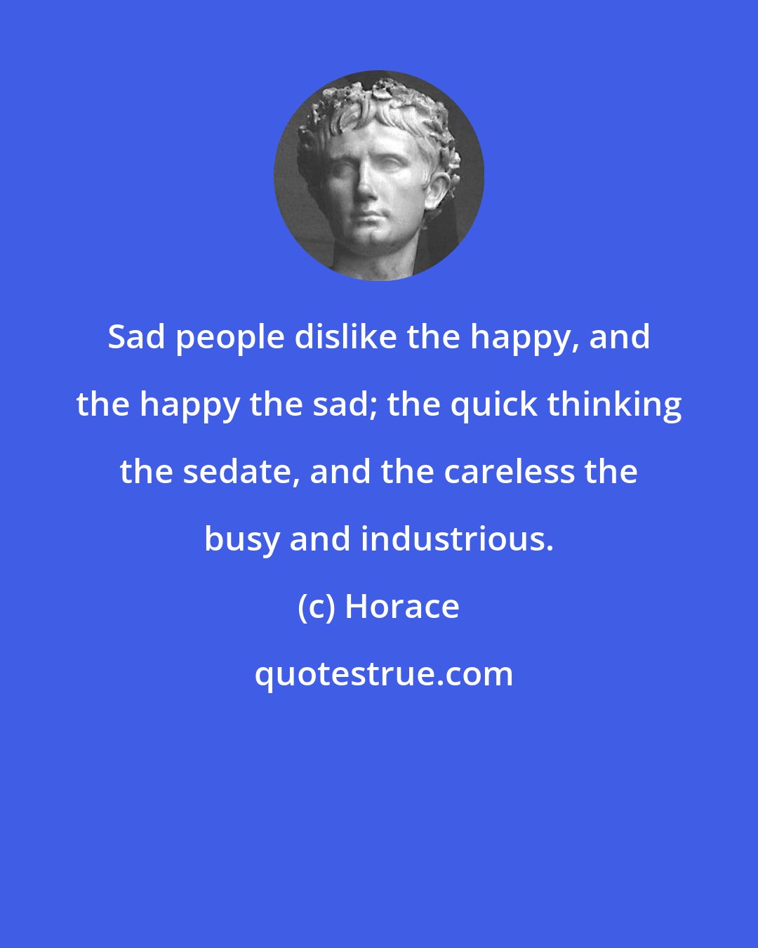 Horace: Sad people dislike the happy, and the happy the sad; the quick thinking the sedate, and the careless the busy and industrious.