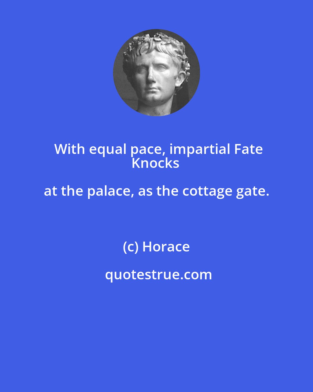 Horace: With equal pace, impartial Fate
Knocks at the palace, as the cottage gate.