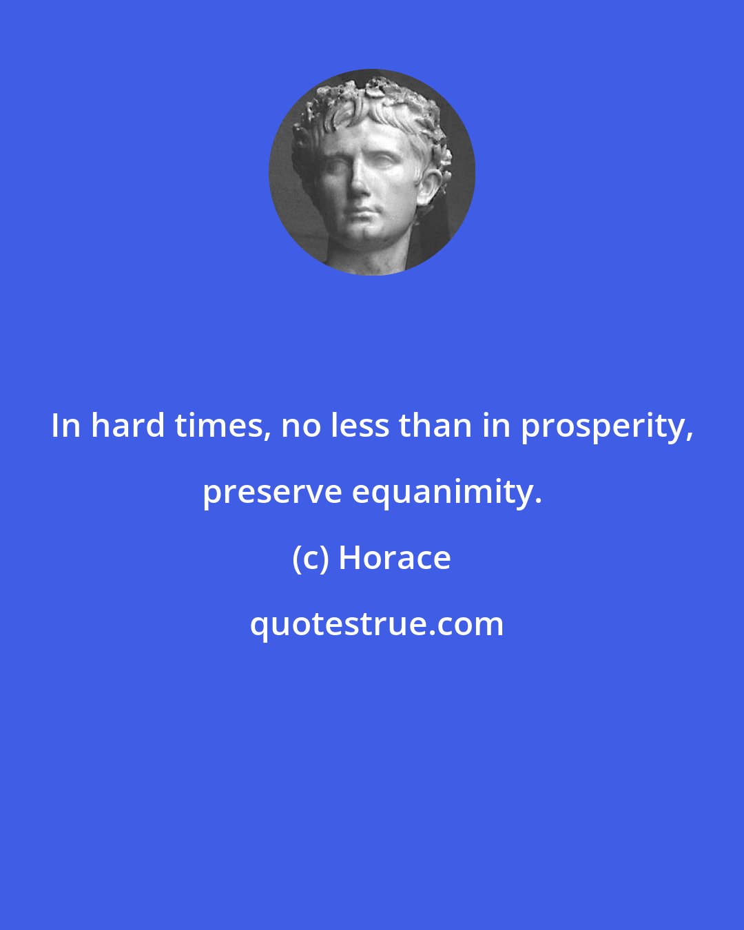 Horace: In hard times, no less than in prosperity, preserve equanimity.